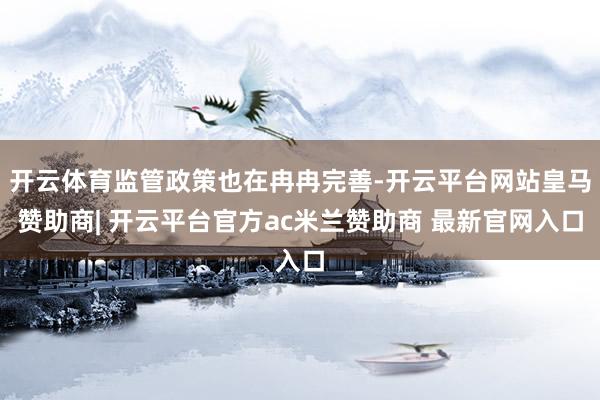 开云体育监管政策也在冉冉完善-开云平台网站皇马赞助商| 开云平台官方ac米兰赞助商 最新官网入口