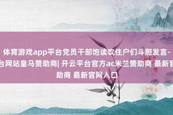 体育游戏app平台党员干部饱读吹住户们斗胆发言-开云平台网站皇马赞助商| 开云平台官方ac米兰赞助商 最新官网入口