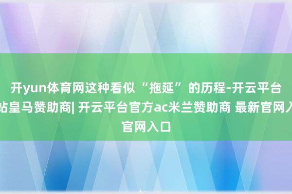 开yun体育网这种看似 “拖延” 的历程-开云平台网站皇马赞助商| 开云平台官方ac米兰赞助商 最新官网入口