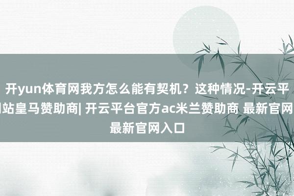 开yun体育网我方怎么能有契机?这种情况-开云平台网站皇马赞助商| 开云平台官方ac米兰赞助商 最新官网入口