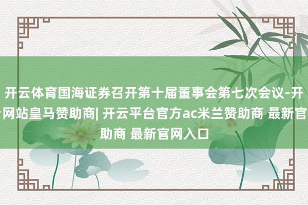 开云体育国海证券召开第十届董事会第七次会议-开云平台网站皇马赞助商| 开云平台官方ac米兰赞助商 最新官网入口