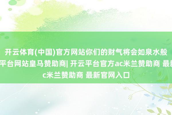 开云体育(中国)官方网站你们的财气将会如泉水般涌出-开云平台网站皇马赞助商| 开云平台官方ac米兰赞助商 最新官网入口