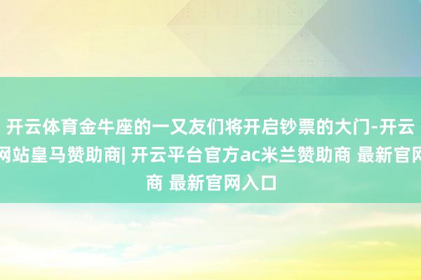 开云体育金牛座的一又友们将开启钞票的大门-开云平台网站皇马赞助商| 开云平台官方ac米兰赞助商 最新官网入口