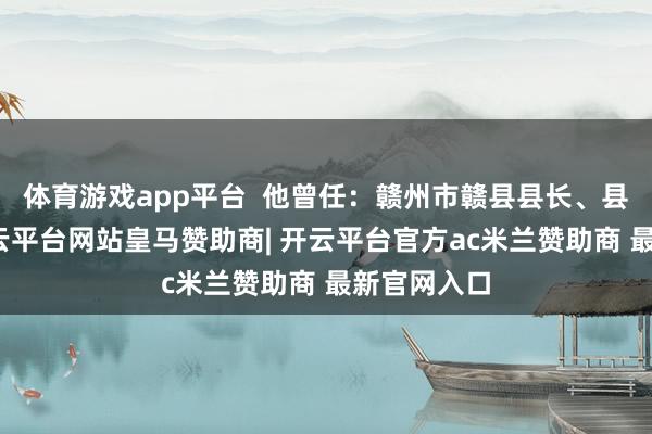体育游戏app平台  他曾任：赣州市赣县县长、县委秘书-开云平台网站皇马赞助商| 开云平台官方ac米兰赞助商 最新官网入口
