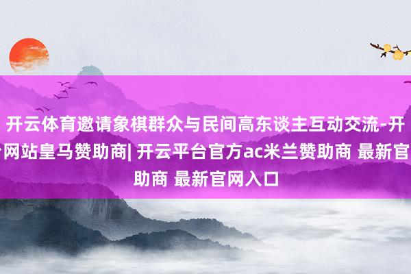 开云体育邀请象棋群众与民间高东谈主互动交流-开云平台网站皇马赞助商| 开云平台官方ac米兰赞助商 最新官网入口