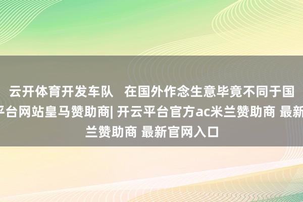 云开体育开发车队   在国外作念生意毕竟不同于国内-开云平台网站皇马赞助商| 开云平台官方ac米兰赞助商 最新官网入口