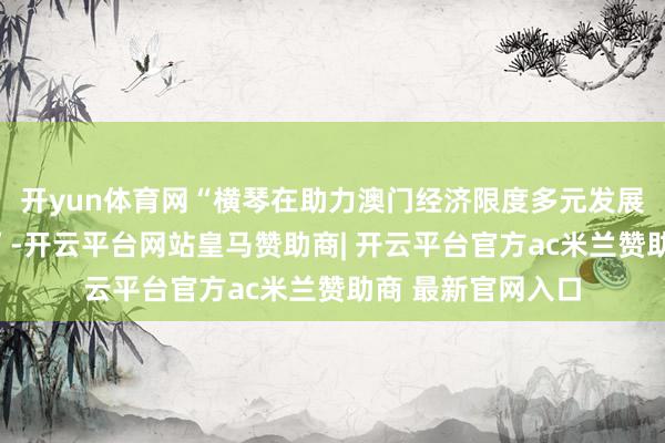 开yun体育网“横琴在助力澳门经济限度多元发展上还是存在差距”-开云平台网站皇马赞助商| 开云平台官方ac米兰赞助商 最新官网入口
