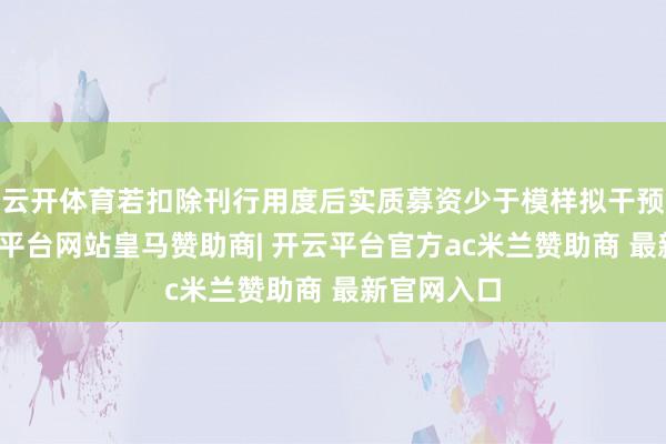 云开体育若扣除刊行用度后实质募资少于模样拟干预总和-开云平台网站皇马赞助商| 开云平台官方ac米兰赞助商 最新官网入口