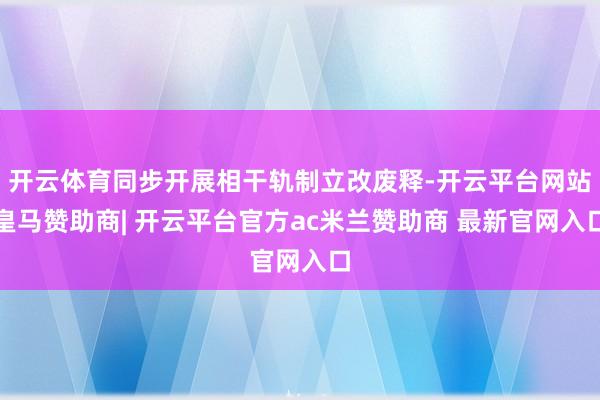 开云体育同步开展相干轨制立改废释-开云平台网站皇马赞助商| 开云平台官方ac米兰赞助商 最新官网入口