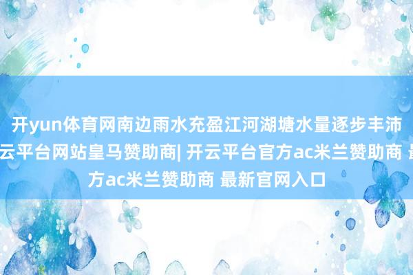 开yun体育网南边雨水充盈江河湖塘水量逐步丰沛清流汩汩-开云平台网站皇马赞助商| 开云平台官方ac米兰赞助商 最新官网入口