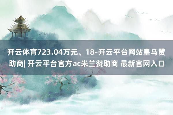 开云体育723.04万元、18-开云平台网站皇马赞助商| 开云平台官方ac米兰赞助商 最新官网入口