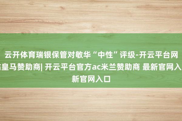 云开体育瑞银保管对敏华“中性”评级-开云平台网站皇马赞助商| 开云平台官方ac米兰赞助商 最新官网入口