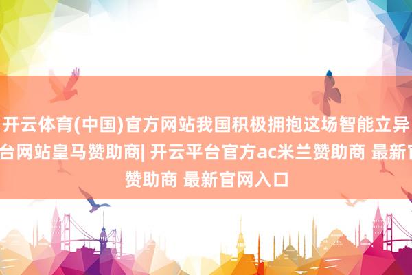 开云体育(中国)官方网站我国积极拥抱这场智能立异-开云平台网站皇马赞助商| 开云平台官方ac米兰赞助商 最新官网入口