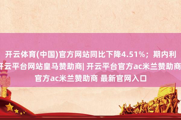 开云体育(中国)官方网站同比下降4.51%；期内利润4.17亿元-开云平台网站皇马赞助商| 开云平台官方ac米兰赞助商 最新官网入口