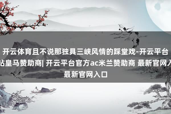开云体育且不说那独具三峡风情的踩堂戏-开云平台网站皇马赞助商| 开云平台官方ac米兰赞助商 最新官网入口