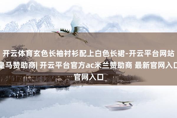 开云体育玄色长袖衬衫配上白色长裙-开云平台网站皇马赞助商| 开云平台官方ac米兰赞助商 最新官网入口