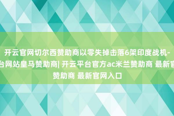 开云官网切尔西赞助商以零失掉击落6架印度战机-开云平台网站皇马赞助商| 开云平台官方ac米兰赞助商 最新官网入口