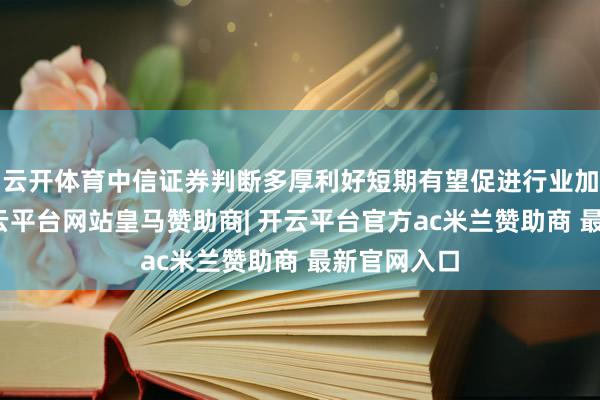 云开体育中信证券判断多厚利好短期有望促进行业加快上升-开云平台网站皇马赞助商| 开云平台官方ac米兰赞助商 最新官网入口