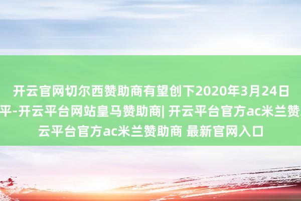 开云官网切尔西赞助商有望创下2020年3月24日以来的最低收盘水平-开云平台网站皇马赞助商| 开云平台官方ac米兰赞助商 最新官网入口