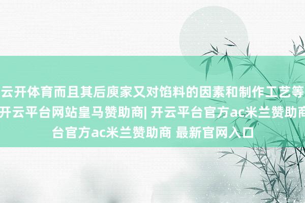 云开体育而且其后庾家又对馅料的因素和制作工艺等束缚加以翻新-开云平台网站皇马赞助商| 开云平台官方ac米兰赞助商 最新官网入口