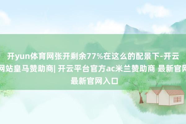 开yun体育网张开剩余77%在这么的配景下-开云平台网站皇马赞助商| 开云平台官方ac米兰赞助商 最新官网入口