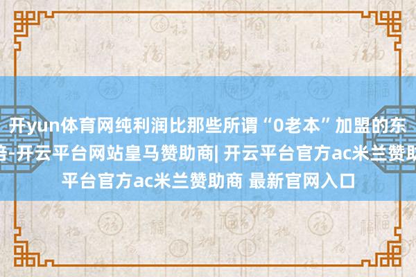 开yun体育网纯利润比那些所谓“0老本”加盟的东说念主多了好几倍-开云平台网站皇马赞助商| 开云平台官方ac米兰赞助商 最新官网入口