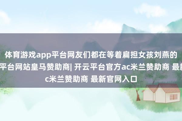 体育游戏app平台网友们都在等着扁担女孩刘燕的收货-开云平台网站皇马赞助商| 开云平台官方ac米兰赞助商 最新官网入口
