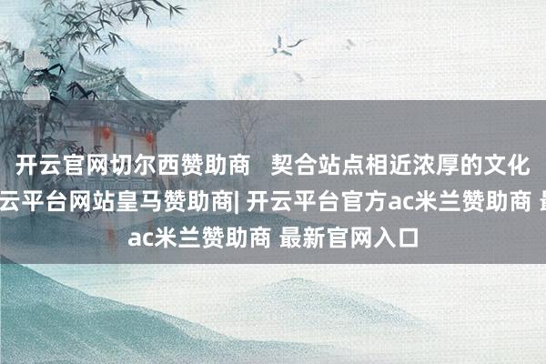 开云官网切尔西赞助商   契合站点相近浓厚的文化艺术氛围-开云平台网站皇马赞助商| 开云平台官方ac米兰赞助商 最新官网入口