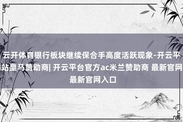 云开体育银行板块继续保合手高度活跃现象-开云平台网站皇马赞助商| 开云平台官方ac米兰赞助商 最新官网入口