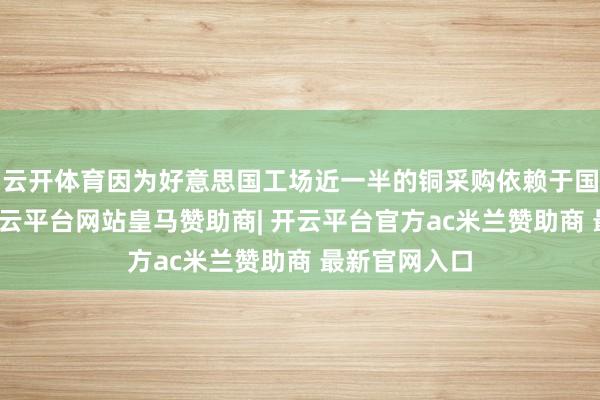 云开体育因为好意思国工场近一半的铜采购依赖于国外供应商-开云平台网站皇马赞助商| 开云平台官方ac米兰赞助商 最新官网入口