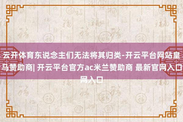 云开体育东说念主们无法将其归类-开云平台网站皇马赞助商| 开云平台官方ac米兰赞助商 最新官网入口