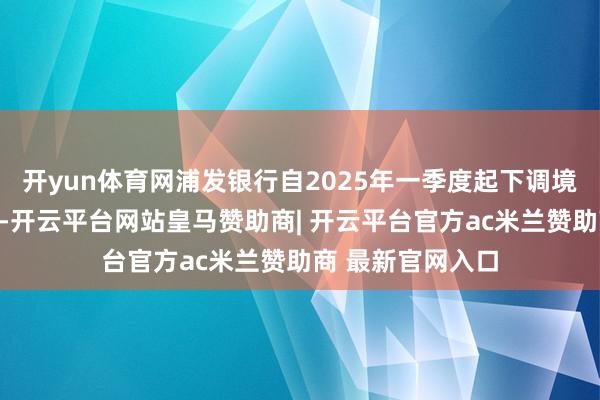 开yun体育网浦发银行自2025年一季度起下调境外浪费返现比例-开云平台网站皇马赞助商| 开云平台官方ac米兰赞助商 最新官网入口