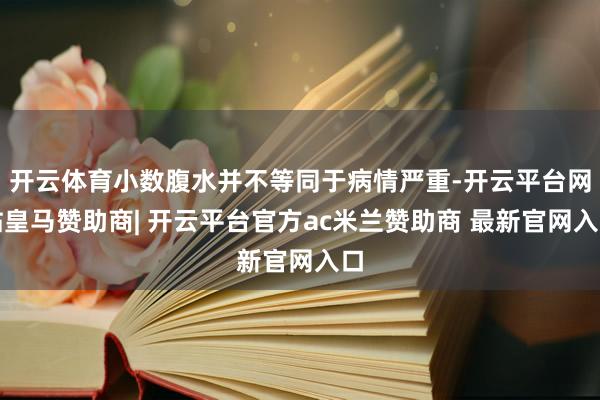 开云体育小数腹水并不等同于病情严重-开云平台网站皇马赞助商| 开云平台官方ac米兰赞助商 最新官网入口