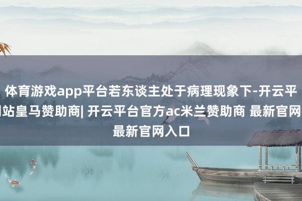 体育游戏app平台若东谈主处于病理现象下-开云平台网站皇马赞助商| 开云平台官方ac米兰赞助商 最新官网入口