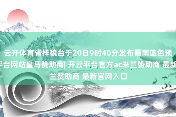 云开体育省样貌台于20日9时40分发布暴雨蓝色预警-开云平台网站皇马赞助商| 开云平台官方ac米兰赞助商 最新官网入口