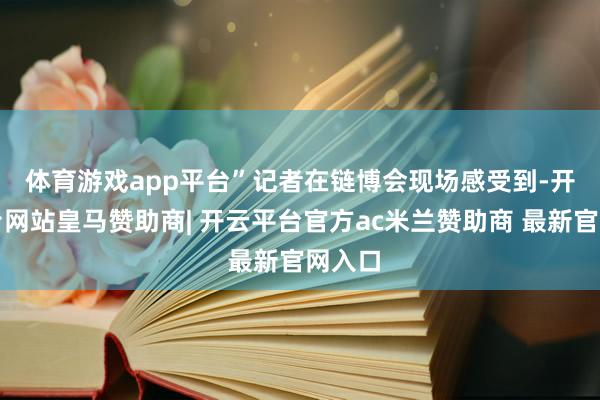 体育游戏app平台”　　记者在链博会现场感受到-开云平台网站皇马赞助商| 开云平台官方ac米兰赞助商 最新官网入口