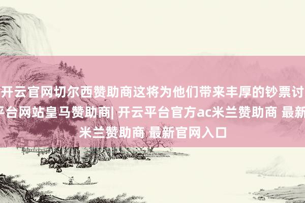 开云官网切尔西赞助商这将为他们带来丰厚的钞票讨教-开云平台网站皇马赞助商| 开云平台官方ac米兰赞助商 最新官网入口