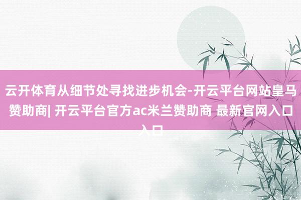 云开体育从细节处寻找进步机会-开云平台网站皇马赞助商| 开云平台官方ac米兰赞助商 最新官网入口