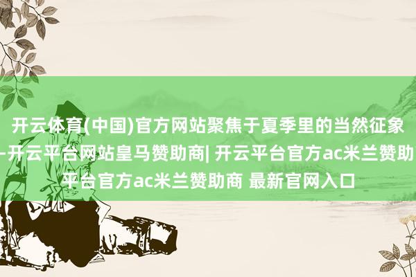 开云体育(中国)官方网站聚焦于夏季里的当然征象与东谈主文风情-开云平台网站皇马赞助商| 开云平台官方ac米兰赞助商 最新官网入口