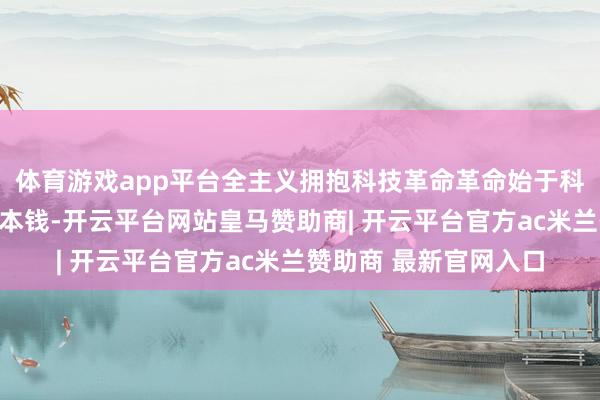 体育游戏app平台全主义拥抱科技革命革命始于科技、兴于产业、成于本钱-开云平台网站皇马赞助商| 开云平台官方ac米兰赞助商 最新官网入口