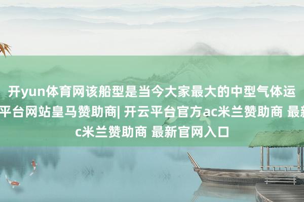 开yun体育网该船型是当今大家最大的中型气体运输船-开云平台网站皇马赞助商| 开云平台官方ac米兰赞助商 最新官网入口