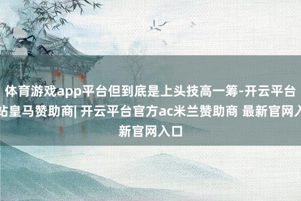 体育游戏app平台但到底是上头技高一筹-开云平台网站皇马赞助商| 开云平台官方ac米兰赞助商 最新官网入口
