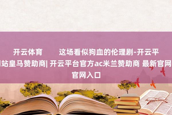 开云体育        这场看似狗血的伦理剧-开云平台网站皇马赞助商| 开云平台官方ac米兰赞助商 最新官网入口