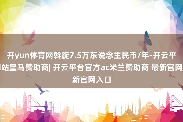 开yun体育网斡旋7.5万东说念主民币/年-开云平台网站皇马赞助商| 开云平台官方ac米兰赞助商 最新官网入口