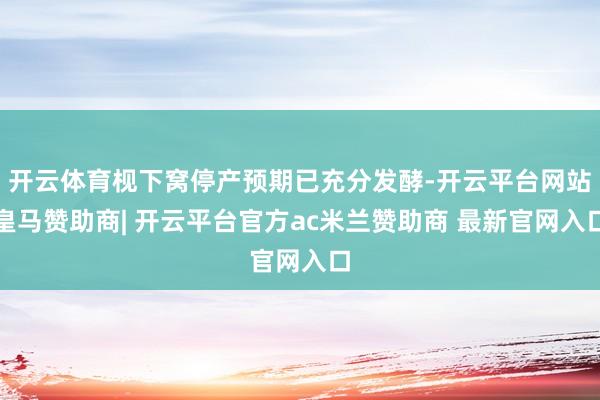 开云体育枧下窝停产预期已充分发酵-开云平台网站皇马赞助商| 开云平台官方ac米兰赞助商 最新官网入口