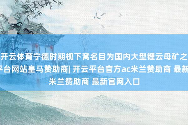 开云体育宁德时期枧下窝名目为国内大型锂云母矿之一-开云平台网站皇马赞助商| 开云平台官方ac米兰赞助商 最新官网入口