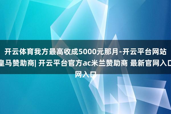 开云体育我方最高收成5000元那月-开云平台网站皇马赞助商| 开云平台官方ac米兰赞助商 最新官网入口