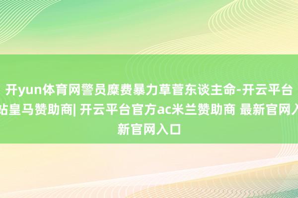 开yun体育网警员糜费暴力草菅东谈主命-开云平台网站皇马赞助商| 开云平台官方ac米兰赞助商 最新官网入口