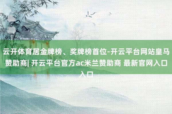 云开体育居金牌榜、奖牌榜首位-开云平台网站皇马赞助商| 开云平台官方ac米兰赞助商 最新官网入口