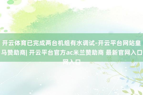 开云体育已完成两台机组有水调试-开云平台网站皇马赞助商| 开云平台官方ac米兰赞助商 最新官网入口
